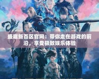盛趣新百區官網：帶你走在游戲的前沿，享受極致娛樂體驗