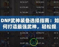 DNF武神裝備選擇指南：如何打造最強武神，輕松提升戰斗力！