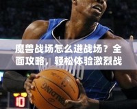 魔獸戰場怎么進戰場？全面攻略，輕松體驗激烈戰斗！