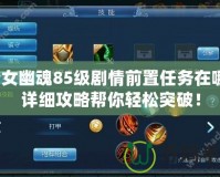 倩女幽魂85級劇情前置任務在哪？詳細攻略幫你輕松突破！