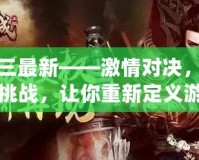 真三最新——激情對(duì)決，極限挑戰(zhàn)，讓你重新定義游戲人生！