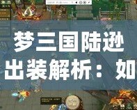 夢三國陸遜出裝解析：如何打造最強陸遜，成為戰場上的制勝法寶