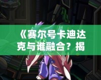《賽爾號卡迪達克與誰融合？揭秘賽爾號世界中的最強搭檔！》