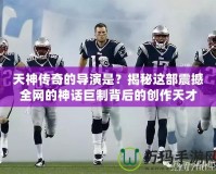 天神傳奇的導演是？揭秘這部震撼全網的神話巨制背后的創作天才