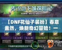 【DNF花仙子裝扮】春意盎然，煥新奇幻冒險(xiǎn)！一起來(lái)探索夢(mèng)幻花園的奇妙魅力