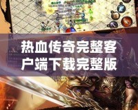 熱血傳奇完整客戶端下載完整版，讓你重溫經典，再續傳奇人生！