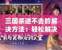 三國殺進不去的解決方法：輕松解決問題，暢享游戲樂趣