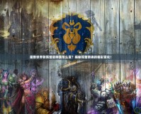 魔獸世界轉陣營后種族怎么變？揭秘陣營轉換的精彩變化！