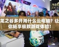 龍之谷多開用什么云電腦？讓你暢享極致游戲體驗！