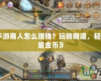 《征途手游商人怎么賺錢(qián)？玩轉(zhuǎn)商道，輕松賺取海量金幣》