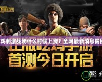 吃雞刺激戰(zhàn)場(chǎng)什么時(shí)候上線？全網(wǎng)最新消息揭秘！