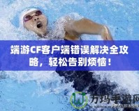 端游CF客戶端錯誤解決全攻略，輕松告別煩惱！