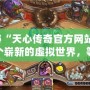 探秘“天心傳奇官方網站”：一個嶄新的虛擬世界，等你來征服！