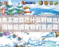 洛克王國森巴什么時候出的？揭秘超強寵物的背后故事！