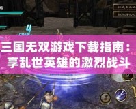 真三國無雙游戲下載指南：暢享亂世英雄的激烈戰斗
