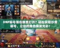 DNF稱號(hào)簿在哪里打開？輕松獲取珍貴稱號(hào)，讓你的角色煥發(fā)光彩！