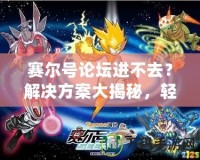 賽爾號論壇進不去？解決方案大揭秘，輕松玩轉賽爾號社區！