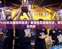CFPLS6總決賽視頻高清：重溫電競巔峰對決，感受精彩瞬間