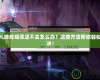 LOL游戲崩潰進不去怎么辦？這些方法幫你輕松解決！