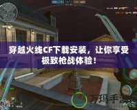 穿越火線CF下載安裝，讓你享受極致槍戰(zhàn)體驗！