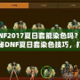 DNF2017夏日套能染色嗎？揭秘DNF夏日套染色技巧，打造專屬個性外觀