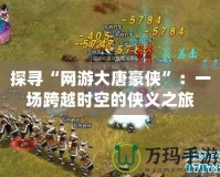 探尋“網游大唐豪俠”：一場跨越時空的俠義之旅