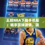 王牌NBA下載手機版：暢享籃球激情，隨時隨地開啟無限對戰