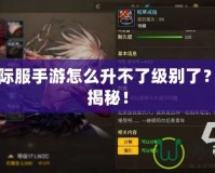 DNF國際服手游怎么升不了級別了？攻略大揭秘！