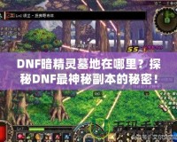 DNF暗精靈墓地在哪里？探秘DNF最神秘副本的秘密！