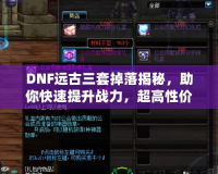 DNF遠古三套掉落揭秘，助你快速提升戰(zhàn)力，超高性價比的裝備選擇！