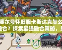 賽爾號懷舊服卡斯達(dá)克怎么融合？探索最強融合策略，助你制霸賽爾世界！