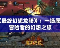 《最終幻想龍騎》：一場屬于冒險(xiǎn)者的幻想之旅