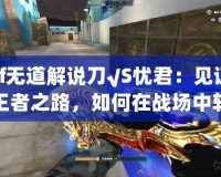 cf無道解說刀√S憂君：見證王者之路，如何在戰場中斬獲榮耀