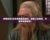 神雕俠侶2白駝俠客最強組合，顛覆江湖格局，開啟傳奇新篇章！