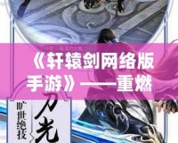 《軒轅劍網絡版手游》——重燃經典，縱橫三界，重溫那份熱血與情懷！