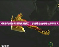 CF端游龍嘯如何巧妙使用橫刀？掌握這些技巧輕松秒殺敵人！