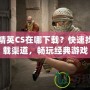 反恐精英CS在哪下載？快速找到下載渠道，暢玩經(jīng)典游戲