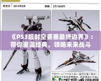 《PS3超時空要塞最終邊界》：帶你重溫經典，領略未來戰斗