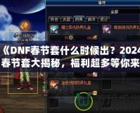 《DNF春節(jié)套什么時候出？2024春節(jié)套大揭秘，福利超多等你來拿！》