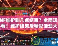 DNF維護到幾點結束？全網玩家必看！維護結束后精彩活動大揭秘！