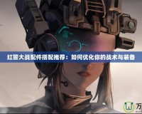 紅警大戰配件搭配推薦：如何優化你的戰術與裝備