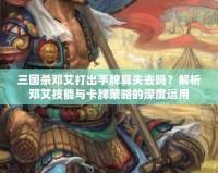 三國殺鄧艾打出手牌算失去嗎？解析鄧艾技能與卡牌策略的深度運用