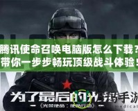 騰訊使命召喚電腦版怎么下載？帶你一步步暢玩頂級(jí)戰(zhàn)斗體驗(yàn)！