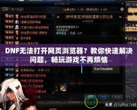 DNF無法打開網頁瀏覽器？教你快速解決問題，暢玩游戲不再煩惱