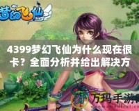 4399夢幻飛仙為什么現在很卡？全面分析并給出解決方案