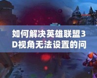 如何解決英雄聯盟3D視角無法設置的問題：全方位教程解析
