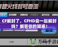 CF解封了，CFHD會一起解封嗎？解答你的疑惑！