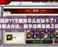 三國(guó)志11下載完怎么啟動(dòng)不了？解鎖解決辦法，暢享經(jīng)典策略之樂！