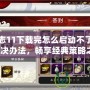 三國志11下載完怎么啟動不了？解鎖解決辦法，暢享經(jīng)典策略之樂！