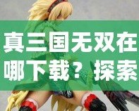 真三國(guó)無(wú)雙在哪下載？探索下載渠道，暢玩經(jīng)典三國(guó)動(dòng)作游戲！